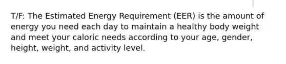 T/F: The Estimated Energy Requirement (EER) is the amount of energy you need each day to maintain a healthy body weight and meet your caloric needs according to your age, gender, height, weight, and activity level.