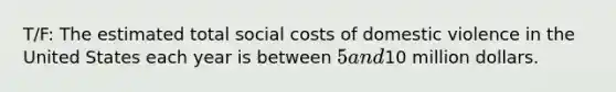 T/F: The estimated total social costs of domestic violence in the United States each year is between 5 and10 million dollars.