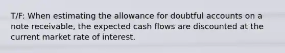 T/F: When estimating the allowance for doubtful accounts on a note receivable, the expected cash flows are discounted at the current market rate of interest.