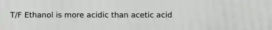 T/F Ethanol is more acidic than acetic acid