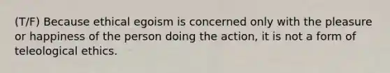 (T/F) Because ethical egoism is concerned only with the pleasure or happiness of the person doing the action, it is not a form of teleological ethics.