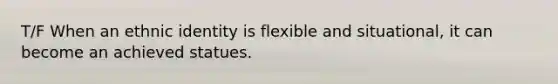 T/F When an ethnic identity is flexible and situational, it can become an achieved statues.