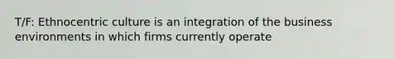 T/F: Ethnocentric culture is an integration of the business environments in which firms currently operate