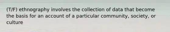 (T/F) ethnography involves the collection of data that become the basis for an account of a particular community, society, or culture