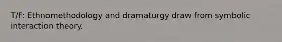 T/F: Ethnomethodology and dramaturgy draw from symbolic interaction theory.