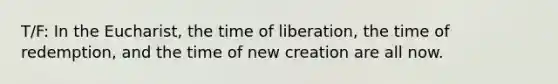 T/F: In the Eucharist, the time of liberation, the time of redemption, and the time of new creation are all now.