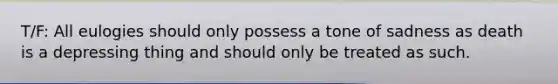 T/F: All eulogies should only possess a tone of sadness as death is a depressing thing and should only be treated as such.