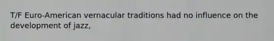 T/F Euro-American vernacular traditions had no influence on the development of jazz,