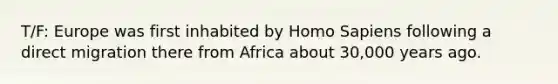 T/F: Europe was first inhabited by Homo Sapiens following a direct migration there from Africa about 30,000 years ago.