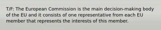 T/F: The European Commission is the main decision-making body of the EU and it consists of one representative from each EU member that represents the interests of this member.