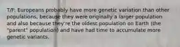 T/F: Europeans probably have more genetic variation than other populations, because they were originally a larger population and also because they're the oldest population on Earth (the "parent" population) and have had time to accumulate more genetic variants.