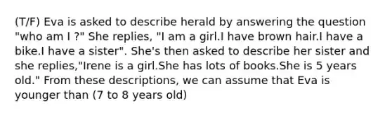 (T/F) Eva is asked to describe herald by answering the question "who am I ?" She replies, "I am a girl.I have brown hair.I have a bike.I have a sister". She's then asked to describe her sister and she replies,"Irene is a girl.She has lots of books.She is 5 years old." From these descriptions, we can assume that Eva is younger than (7 to 8 years old)