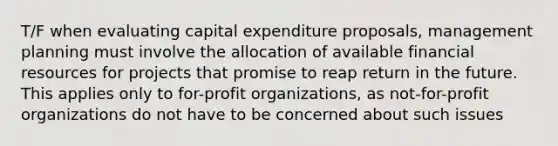 T/F when evaluating capital expenditure proposals, management planning must involve the allocation of available financial resources for projects that promise to reap return in the future. This applies only to for-profit organizations, as not-for-profit organizations do not have to be concerned about such issues