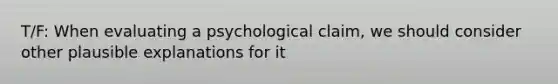 T/F: When evaluating a psychological claim, we should consider other plausible explanations for it