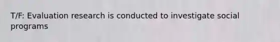 T/F: Evaluation research is conducted to investigate social programs