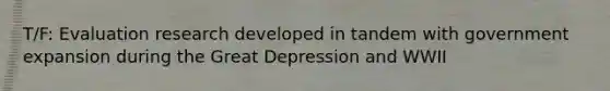 T/F: Evaluation research developed in tandem with government expansion during the Great Depression and WWII