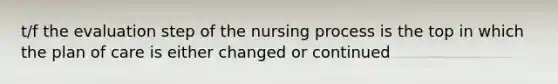 t/f the evaluation step of the nursing process is the top in which the plan of care is either changed or continued