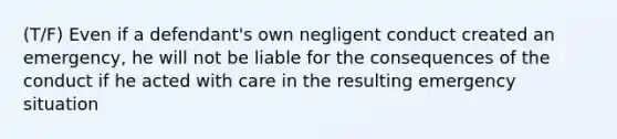 (T/F) Even if a defendant's own negligent conduct created an emergency, he will not be liable for the consequences of the conduct if he acted with care in the resulting emergency situation