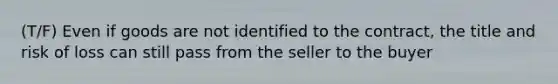 (T/F) Even if goods are not identified to the contract, the title and risk of loss can still pass from the seller to the buyer