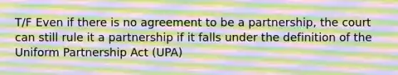 T/F Even if there is no agreement to be a partnership, the court can still rule it a partnership if it falls under the definition of the Uniform Partnership Act (UPA)