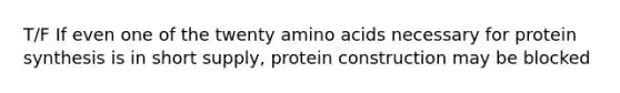 T/F If even one of the twenty amino acids necessary for protein synthesis is in short supply, protein construction may be blocked