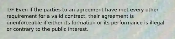 T/F Even if the parties to an agreement have met every other requirement for a valid contract, their agreement is unenforceable if either its formation or its performance is illegal or contrary to the public interest.