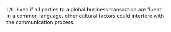 T/F: Even if all parties to a global business transaction are fluent in a common language, other cultural factors could interfere with <a href='https://www.questionai.com/knowledge/kTysIo37id-the-communication-process' class='anchor-knowledge'>the communication process</a>.