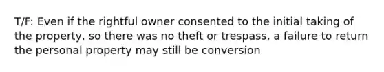 T/F: Even if the rightful owner consented to the initial taking of the property, so there was no theft or trespass, a failure to return the personal property may still be conversion