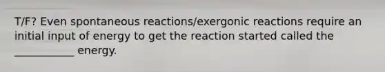 T/F? Even spontaneous reactions/exergonic reactions require an initial input of energy to get the reaction started called the ___________ energy.