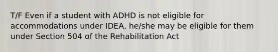 T/F Even if a student with ADHD is not eligible for accommodations under IDEA, he/she may be eligible for them under Section 504 of the Rehabilitation Act