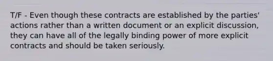 T/F - Even though these contracts are established by the parties' actions rather than a written document or an explicit discussion, they can have all of the legally binding power of more explicit contracts and should be taken seriously.