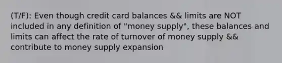 (T/F): Even though credit card balances && limits are NOT included in any definition of "money supply", these balances and limits can affect the rate of turnover of money supply && contribute to money supply expansion