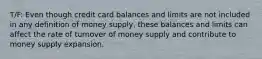 T/F: Even though credit card balances and limits are not included in any definition of money supply, these balances and limits can affect the rate of turnover of money supply and contribute to money supply expansion.