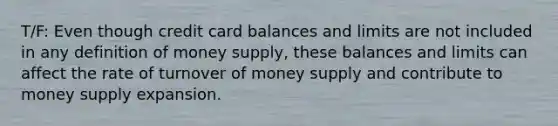 T/F: Even though credit card balances and limits are not included in any definition of money supply, these balances and limits can affect the rate of turnover of money supply and contribute to money supply expansion.