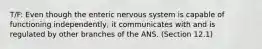 T/F: Even though the enteric nervous system is capable of functioning independently, it communicates with and is regulated by other branches of the ANS. (Section 12.1)