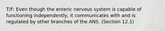 T/F: Even though the enteric nervous system is capable of functioning independently, it communicates with and is regulated by other branches of the ANS. (Section 12.1)