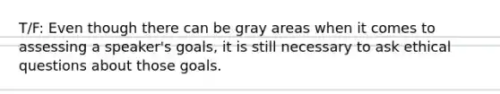 T/F: Even though there can be gray areas when it comes to assessing a speaker's goals, it is still necessary to ask ethical questions about those goals.