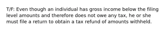 T/F: Even though an individual has gross income below the filing level amounts and therefore does not owe any tax, he or she must file a return to obtain a tax refund of amounts withheld.