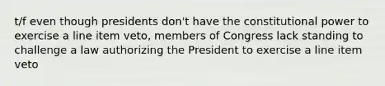 t/f even though presidents don't have the constitutional power to exercise a line item veto, members of Congress lack standing to challenge a law authorizing the President to exercise a line item veto