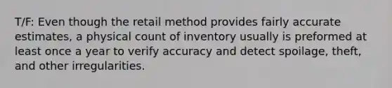 T/F: Even though the retail method provides fairly accurate estimates, a physical count of inventory usually is preformed at least once a year to verify accuracy and detect spoilage, theft, and other irregularities.