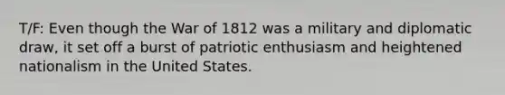 T/F: Even though the War of 1812 was a military and diplomatic draw, it set off a burst of patriotic enthusiasm and heightened nationalism in the United States.