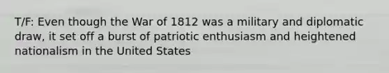 T/F: Even though the War of 1812 was a military and diplomatic draw, it set off a burst of patriotic enthusiasm and heightened nationalism in the United States