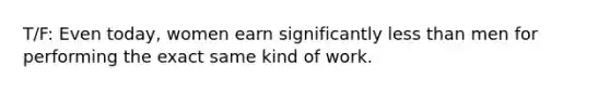 T/F: Even today, women earn significantly less than men for performing the exact same kind of work.