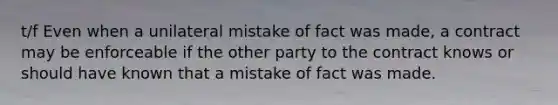 t/f Even when a unilateral mistake of fact was made, a contract may be enforceable if the other party to the contract knows or should have known that a mistake of fact was made.