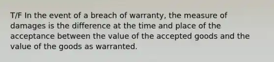 T/F In the event of a breach of warranty, the measure of damages is the difference at the time and place of the acceptance between the value of the accepted goods and the value of the goods as warranted.