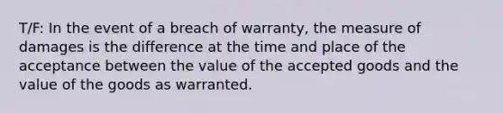 T/F: In the event of a breach of warranty, the measure of damages is the difference at the time and place of the acceptance between the value of the accepted goods and the value of the goods as warranted.