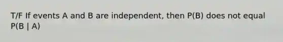 T/F If events A and B are independent, then P(B) does not equal P(B | A)