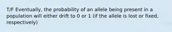 T/F Eventually, the probability of an allele being present in a population will either drift to 0 or 1 (if the allele is lost or fixed, respectively)