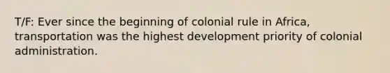 T/F: Ever since the beginning of colonial rule in Africa, transportation was the highest development priority of colonial administration.