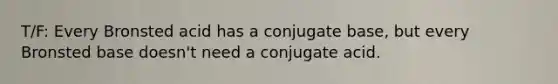 T/F: Every Bronsted acid has a conjugate base, but every Bronsted base doesn't need a conjugate acid.